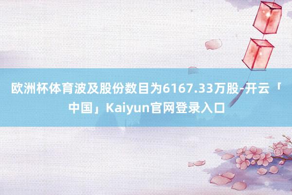 欧洲杯体育波及股份数目为6167.33万股-开云「中国」Kaiyun官网登录入口