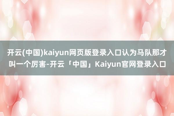 开云(中国)kaiyun网页版登录入口认为马队那才叫一个厉害-开云「中国」Kaiyun官网登录入口