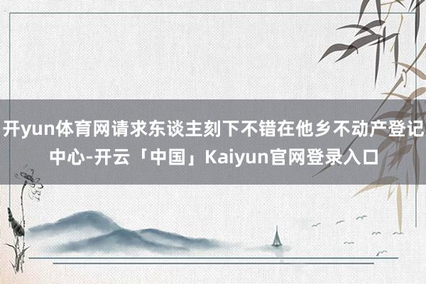 开yun体育网请求东谈主刻下不错在他乡不动产登记中心-开云「中国」Kaiyun官网登录入口