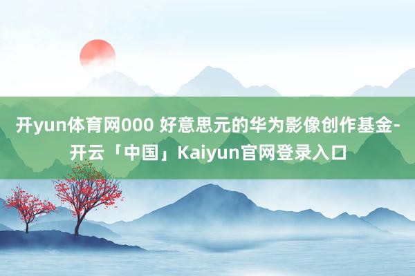 开yun体育网000 好意思元的华为影像创作基金-开云「中国」Kaiyun官网登录入口