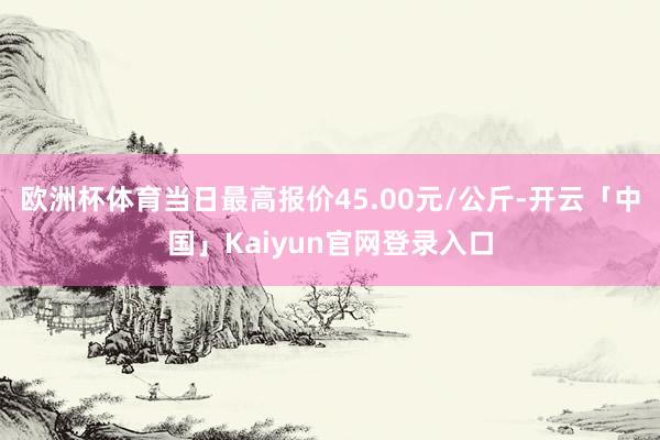 欧洲杯体育当日最高报价45.00元/公斤-开云「中国」Kaiyun官网登录入口
