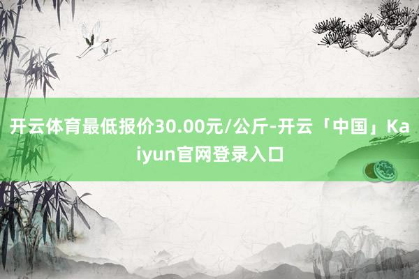 开云体育最低报价30.00元/公斤-开云「中国」Kaiyun官网登录入口