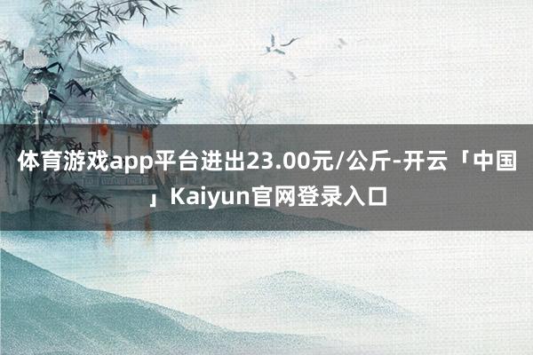 体育游戏app平台进出23.00元/公斤-开云「中国」Kaiyun官网登录入口
