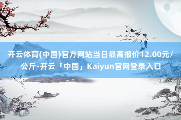 开云体育(中国)官方网站当日最高报价12.00元/公斤-开云「中国」Kaiyun官网登录入口
