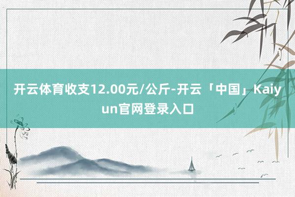 开云体育收支12.00元/公斤-开云「中国」Kaiyun官网登录入口