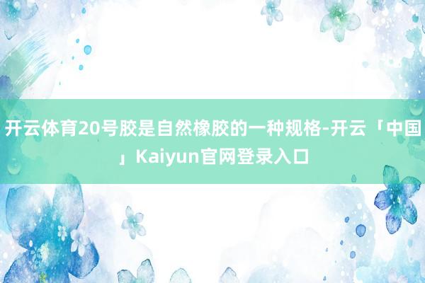 开云体育20号胶是自然橡胶的一种规格-开云「中国」Kaiyun官网登录入口