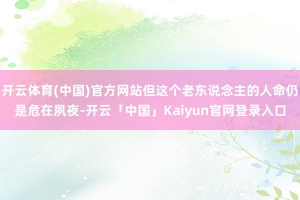 开云体育(中国)官方网站但这个老东说念主的人命仍是危在夙夜-开云「中国」Kaiyun官网登录入口