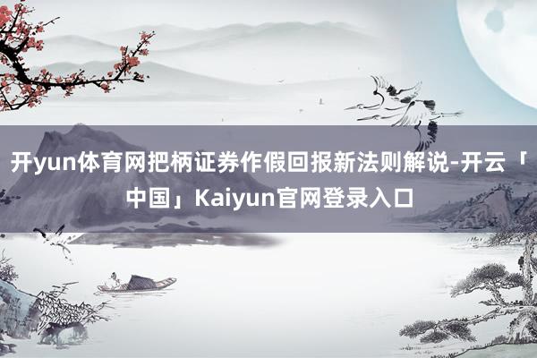 开yun体育网把柄证券作假回报新法则解说-开云「中国」Kaiyun官网登录入口