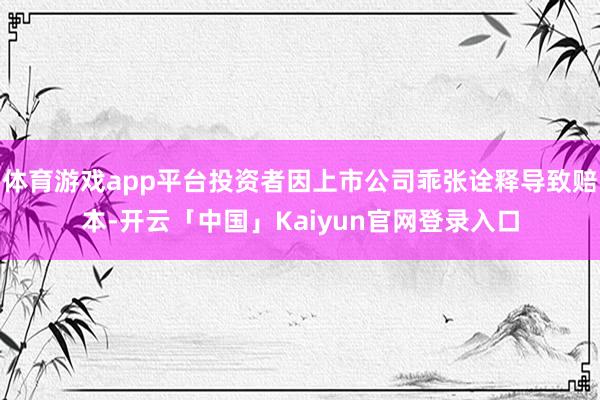 体育游戏app平台投资者因上市公司乖张诠释导致赔本-开云「中国」Kaiyun官网登录入口