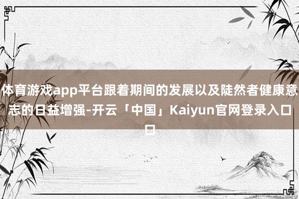 体育游戏app平台跟着期间的发展以及陡然者健康意志的日益增强-开云「中国」Kaiyun官网登录入口