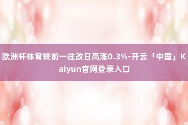 欧洲杯体育较前一往改日高涨0.3%-开云「中国」Kaiyun官网登录入口