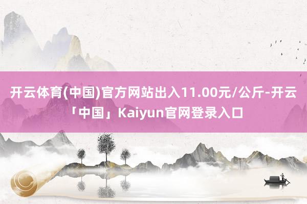 开云体育(中国)官方网站出入11.00元/公斤-开云「中国」Kaiyun官网登录入口