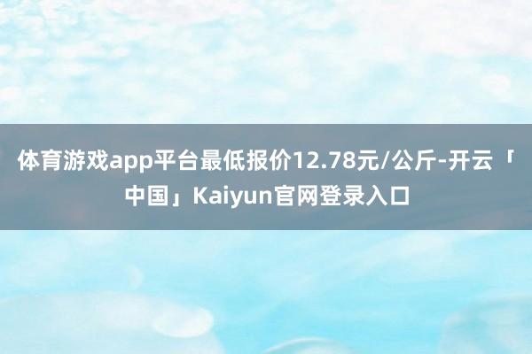 体育游戏app平台最低报价12.78元/公斤-开云「中国」Kaiyun官网登录入口