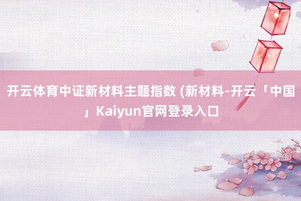 开云体育中证新材料主题指数 (新材料-开云「中国」Kaiyun官网登录入口