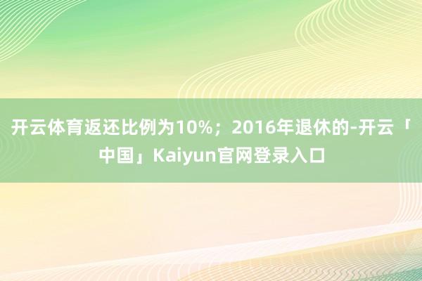 开云体育返还比例为10%；2016年退休的-开云「中国」Kaiyun官网登录入口