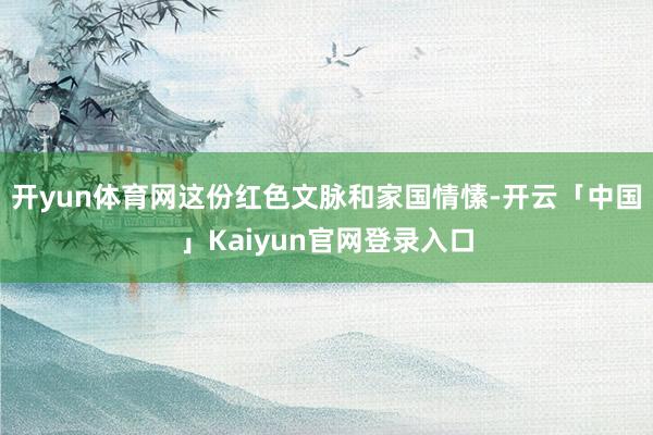 开yun体育网这份红色文脉和家国情愫-开云「中国」Kaiyun官网登录入口