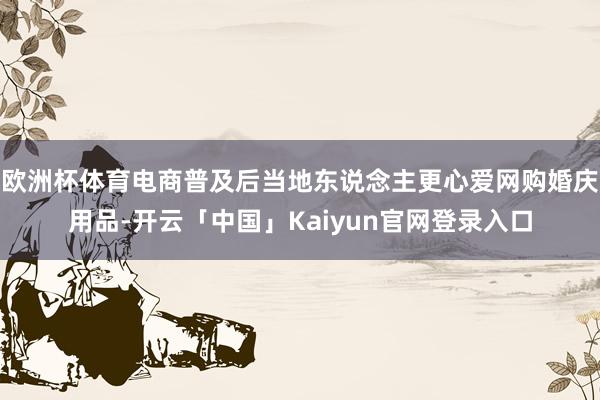 欧洲杯体育电商普及后当地东说念主更心爱网购婚庆用品-开云「中国」Kaiyun官网登录入口