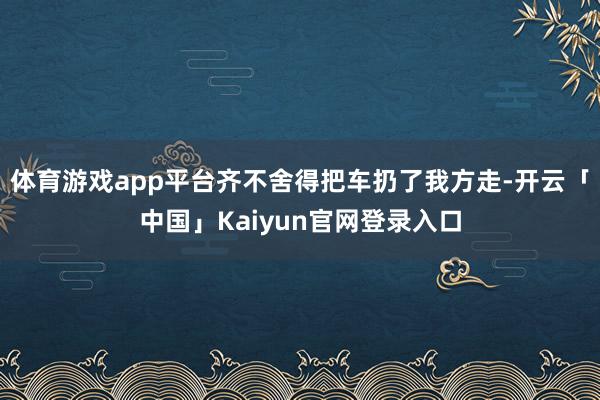 体育游戏app平台齐不舍得把车扔了我方走-开云「中国」Kaiyun官网登录入口