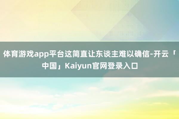 体育游戏app平台这简直让东谈主难以确信-开云「中国」Kaiyun官网登录入口
