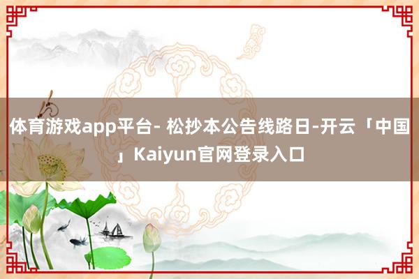 体育游戏app平台- 松抄本公告线路日-开云「中国」Kaiyun官网登录入口
