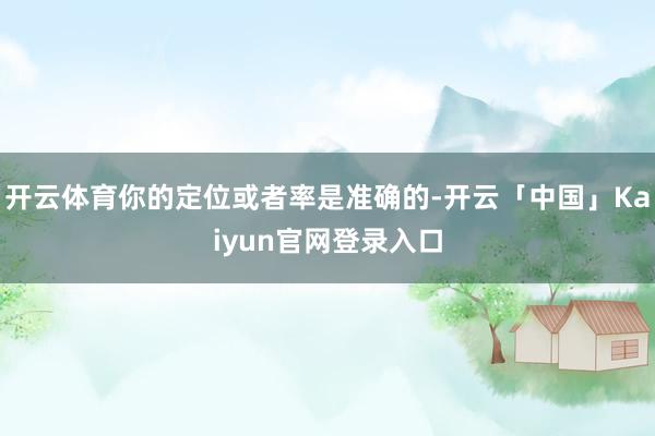 开云体育你的定位或者率是准确的-开云「中国」Kaiyun官网登录入口