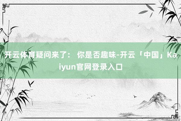 开云体育疑问来了： 你是否趣味-开云「中国」Kaiyun官网登录入口