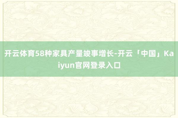 开云体育58种家具产量竣事增长-开云「中国」Kaiyun官网登录入口