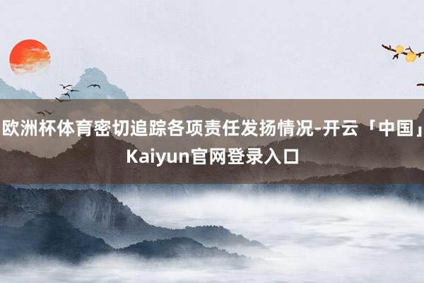 欧洲杯体育密切追踪各项责任发扬情况-开云「中国」Kaiyun官网登录入口