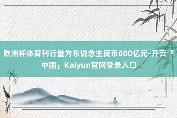 欧洲杯体育刊行量为东说念主民币600亿元-开云「中国」Kaiyun官网登录入口