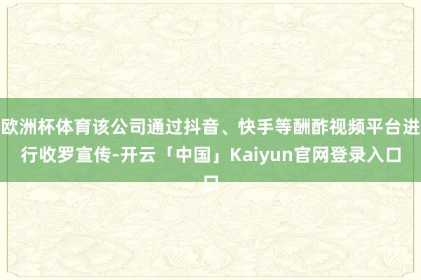 欧洲杯体育该公司通过抖音、快手等酬酢视频平台进行收罗宣传-开云「中国」Kaiyun官网登录入口