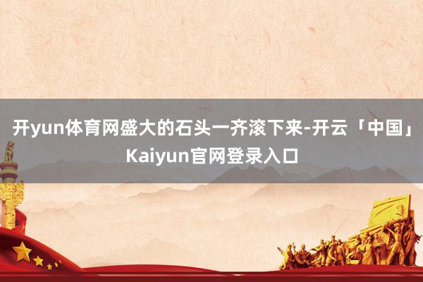 开yun体育网盛大的石头一齐滚下来-开云「中国」Kaiyun官网登录入口