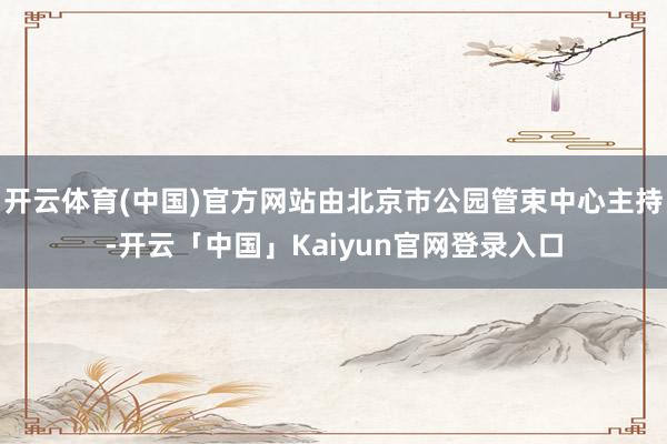 开云体育(中国)官方网站由北京市公园管束中心主持-开云「中国」Kaiyun官网登录入口