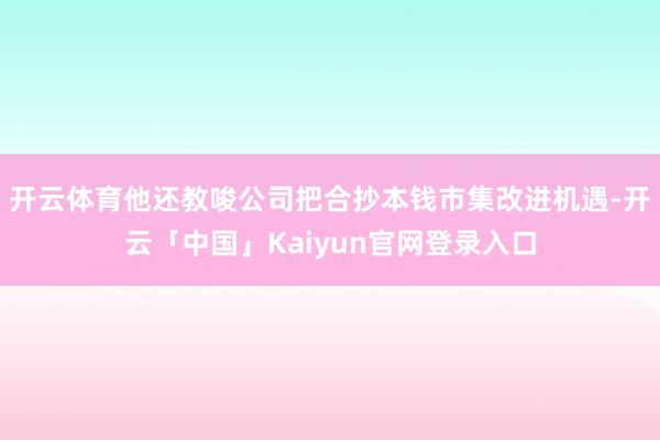 开云体育他还教唆公司把合抄本钱市集改进机遇-开云「中国」Kaiyun官网登录入口