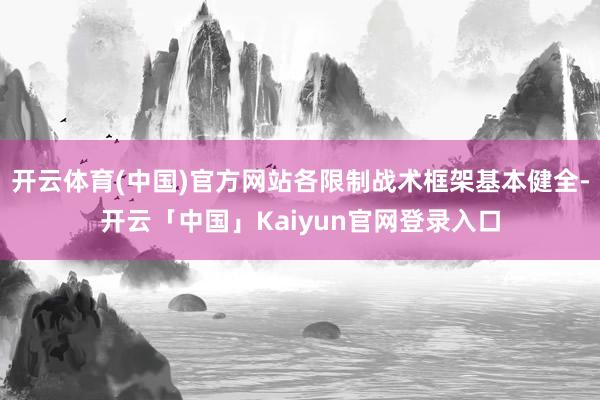 开云体育(中国)官方网站各限制战术框架基本健全-开云「中国」Kaiyun官网登录入口