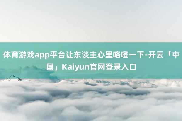 体育游戏app平台让东谈主心里咯噔一下-开云「中国」Kaiyun官网登录入口