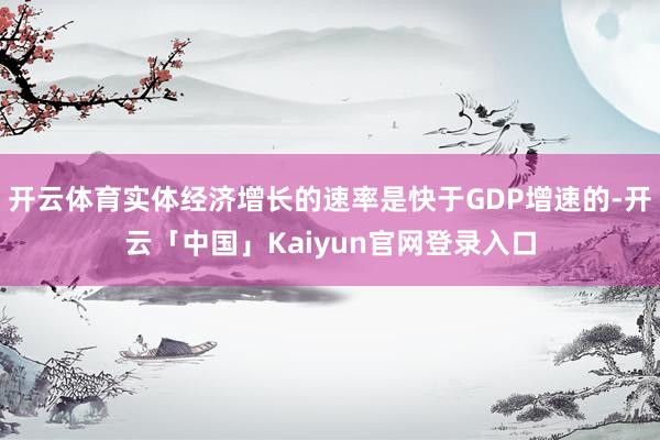 开云体育实体经济增长的速率是快于GDP增速的-开云「中国」Kaiyun官网登录入口