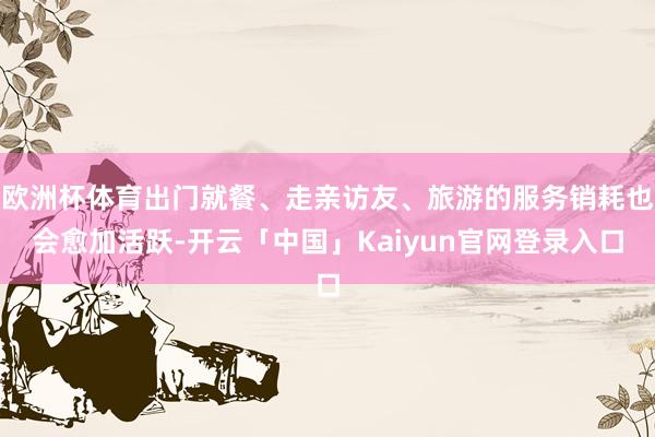 欧洲杯体育出门就餐、走亲访友、旅游的服务销耗也会愈加活跃-开云「中国」Kaiyun官网登录入口