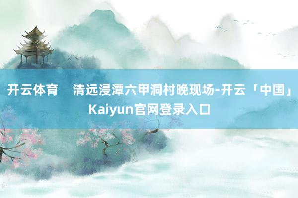 开云体育    清远浸潭六甲洞村晚现场-开云「中国」Kaiyun官网登录入口