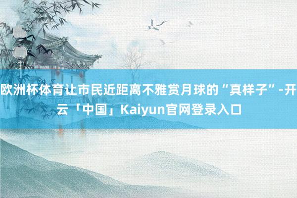 欧洲杯体育让市民近距离不雅赏月球的“真样子”-开云「中国」Kaiyun官网登录入口