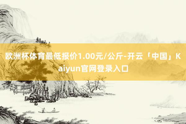 欧洲杯体育最低报价1.00元/公斤-开云「中国」Kaiyun官网登录入口