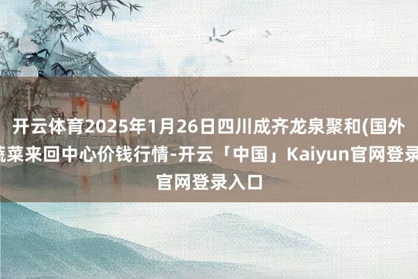 开云体育2025年1月26日四川成齐龙泉聚和(国外)果蔬菜来回中心价钱行情-开云「中国」Kaiyun官网登录入口
