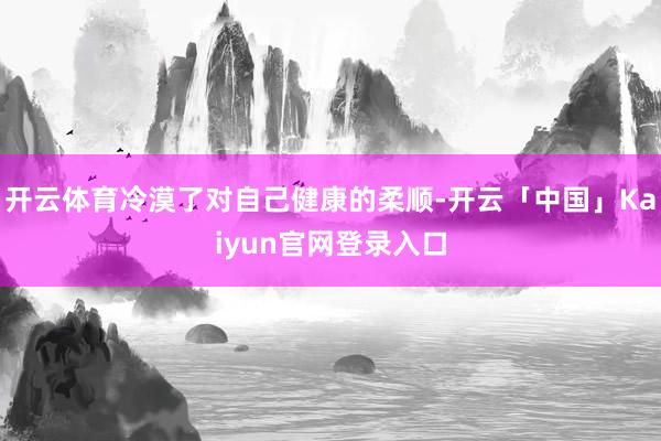 开云体育冷漠了对自己健康的柔顺-开云「中国」Kaiyun官网登录入口