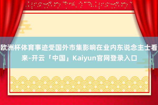 欧洲杯体育事迹受国外市集影响在业内东说念主士看来-开云「中国」Kaiyun官网登录入口