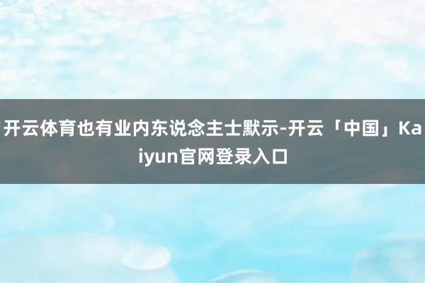 开云体育也有业内东说念主士默示-开云「中国」Kaiyun官网登录入口