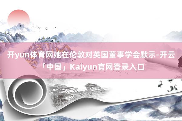 开yun体育网　　她在伦敦对英国董事学会默示-开云「中国」Kaiyun官网登录入口