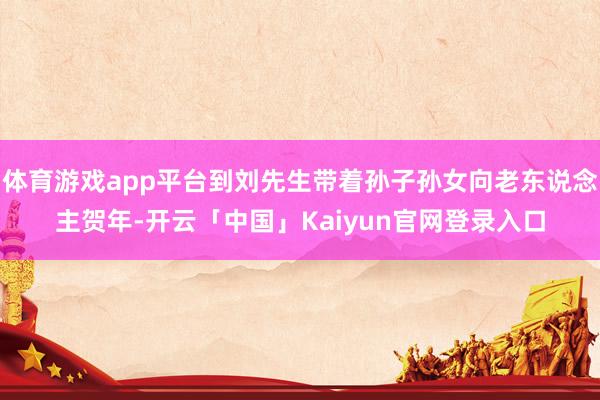 体育游戏app平台到刘先生带着孙子孙女向老东说念主贺年-开云「中国」Kaiyun官网登录入口