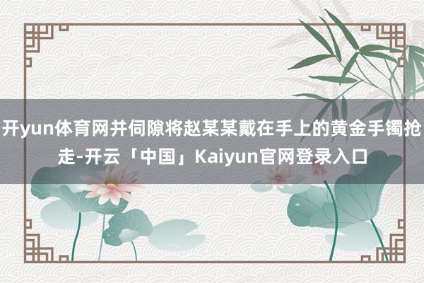 开yun体育网并伺隙将赵某某戴在手上的黄金手镯抢走-开云「中国」Kaiyun官网登录入口