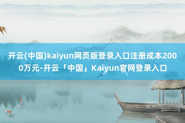 开云(中国)kaiyun网页版登录入口注册成本2000万元-开云「中国」Kaiyun官网登录入口