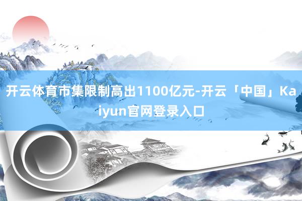 开云体育市集限制高出1100亿元-开云「中国」Kaiyun官网登录入口
