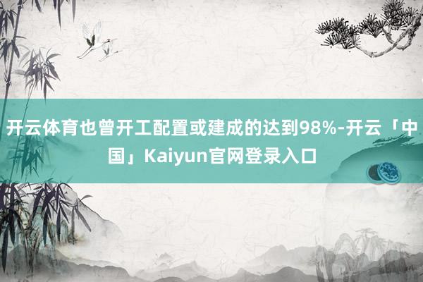 开云体育也曾开工配置或建成的达到98%-开云「中国」Kaiyun官网登录入口